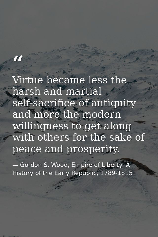 Virtue became less the harsh and martial self-sacrifice of antiquity and more the modern willingness to get along with o — Gordon S. Wood, Empire of Liberty: A History of the Early Republic, 1789-1815