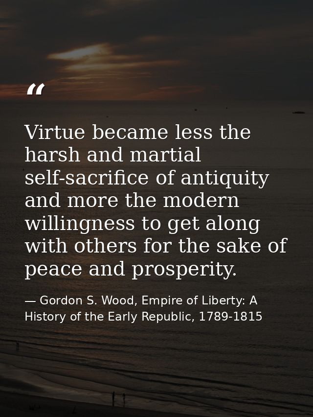 Virtue became less the harsh and martial self-sacrifice of antiquity and more the modern willingness to get along with o — Gordon S. Wood, Empire of Liberty: A History of the Early Republic, 1789-1815