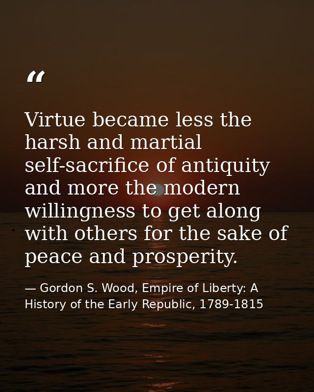 Virtue became less the harsh and martial self-sacrifice of antiquity and more the modern willingness to get along with o — Gordon S. Wood, Empire of Liberty: A History of the Early Republic, 1789-1815