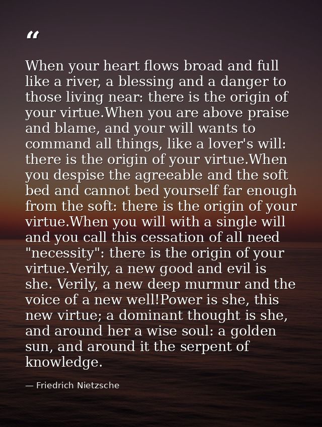 When your heart flows broad and full like a river, a blessing and a danger to those living near: there is the origin of  — Friedrich Nietzsche