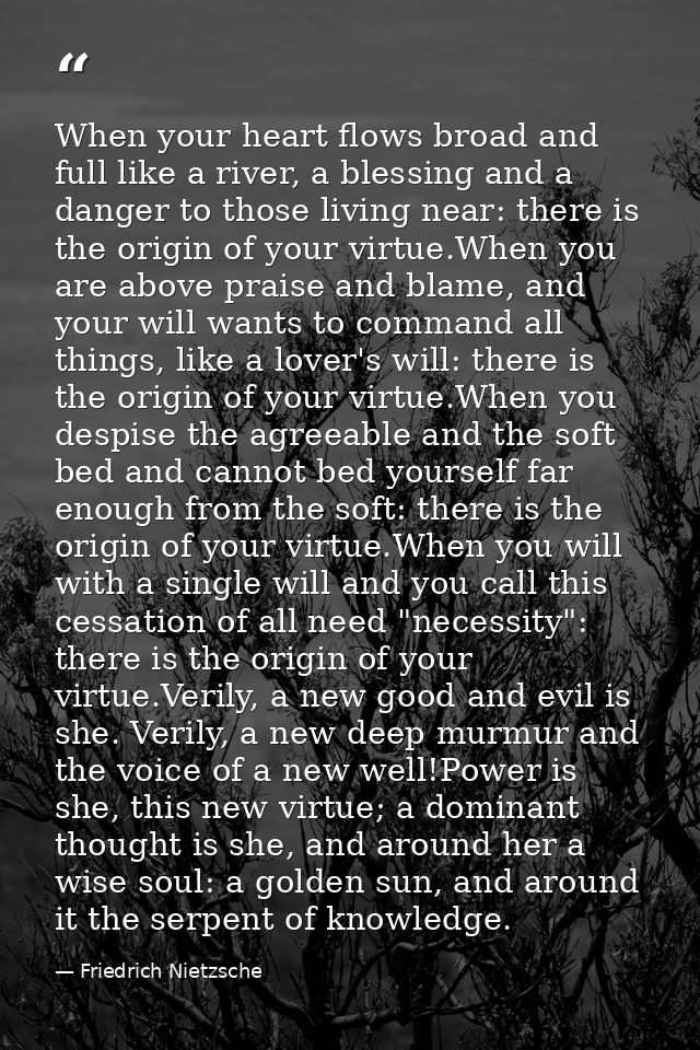 When your heart flows broad and full like a river, a blessing and a danger to those living near: there is the origin of  — Friedrich Nietzsche