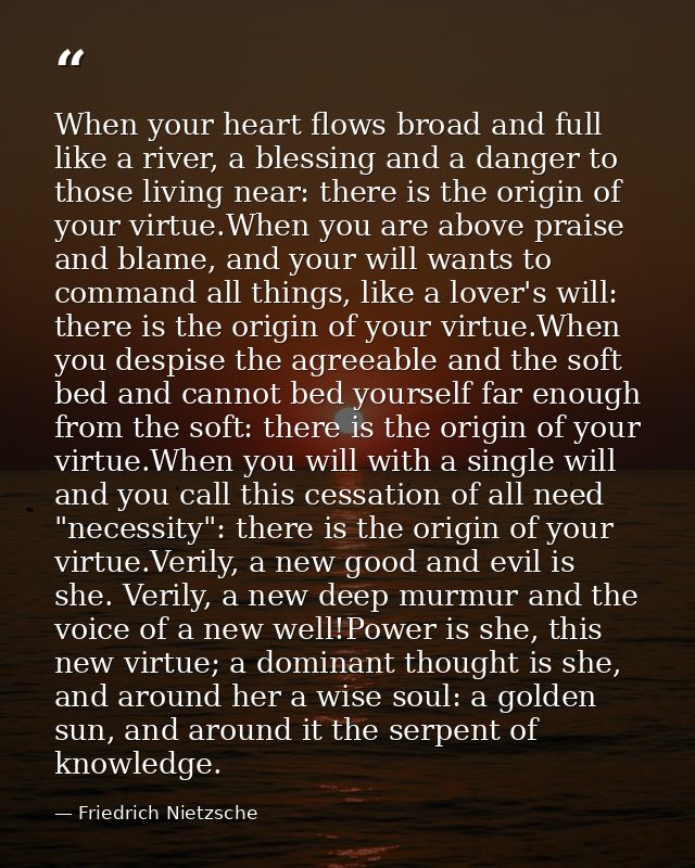When your heart flows broad and full like a river, a blessing and a danger to those living near: there is the origin of  — Friedrich Nietzsche