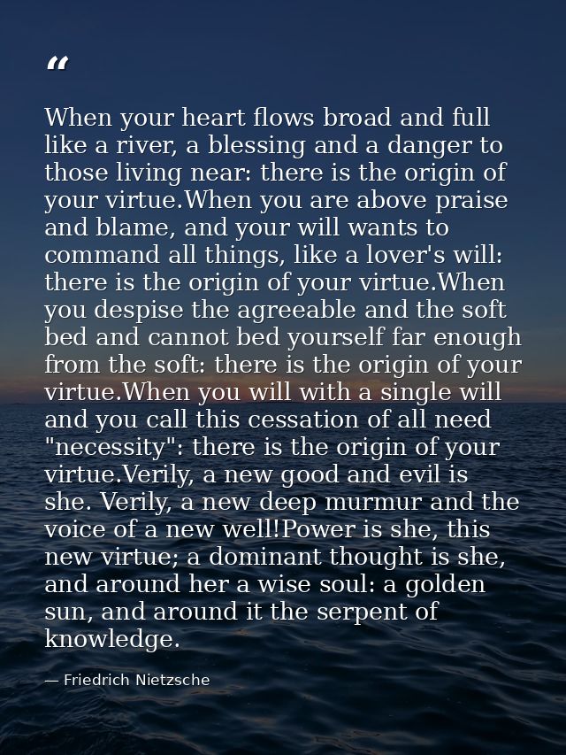 When your heart flows broad and full like a river, a blessing and a danger to those living near: there is the origin of  — Friedrich Nietzsche