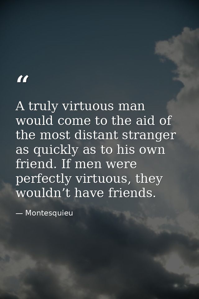 A truly virtuous man would come to the aid of the most distant stranger as quickly as to his own friend. If men were per — Montesquieu