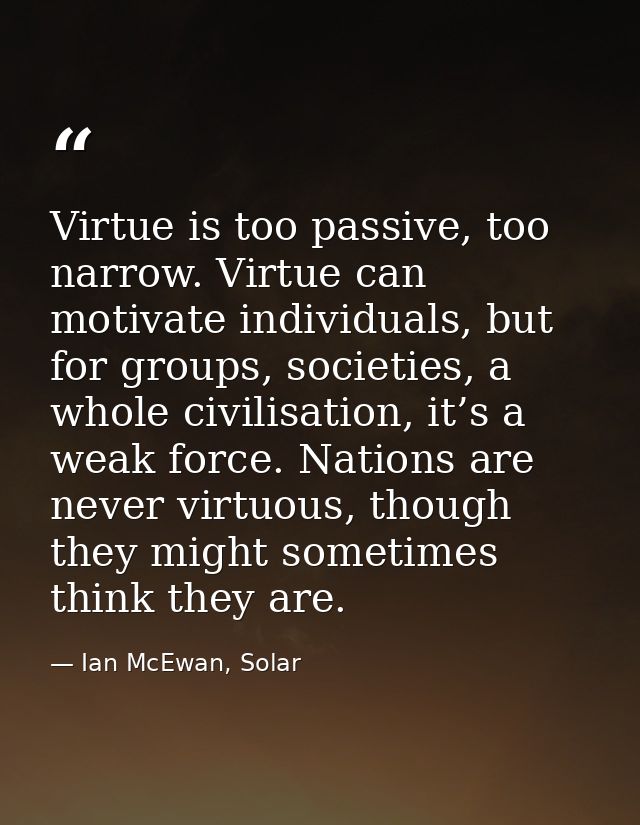 Virtue is too passive, too narrow. Virtue can motivate individuals, but for groups, societies, a whole civilisation, it’ — Ian McEwan, Solar