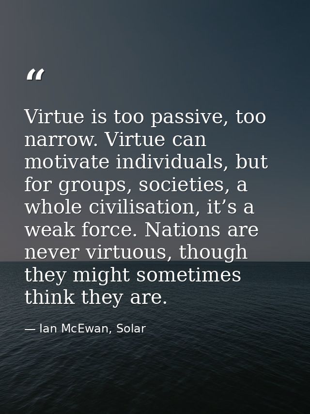 Virtue is too passive, too narrow. Virtue can motivate individuals, but for groups, societies, a whole civilisation, it’ — Ian McEwan, Solar