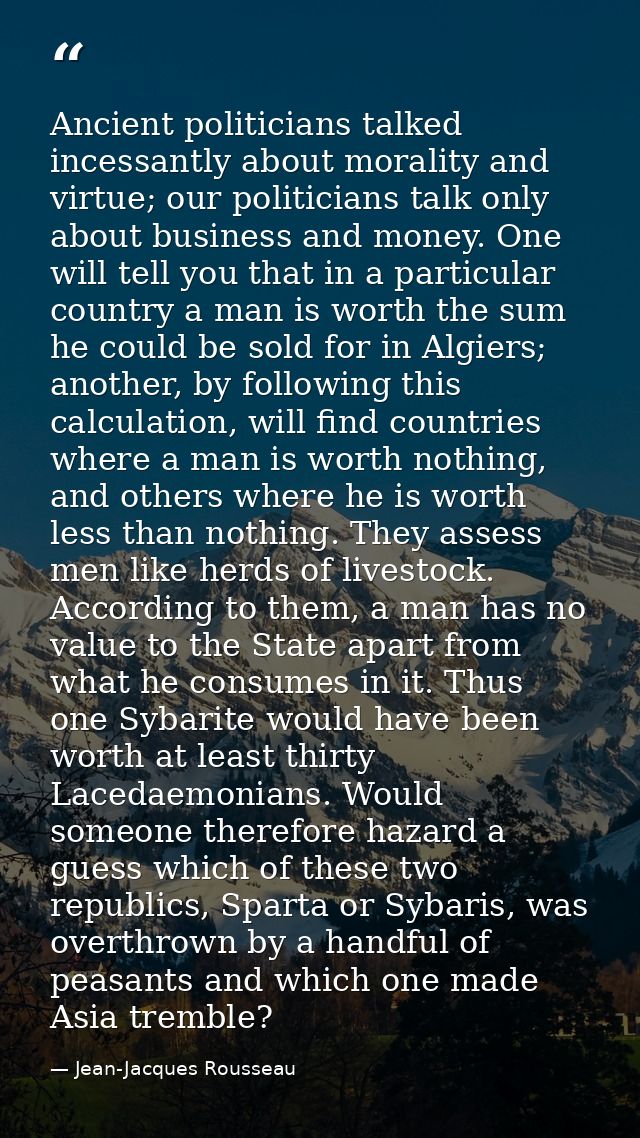 Ancient politicians talked incessantly about morality and virtue; our politicians talk only about business and money. On — Jean-Jacques Rousseau