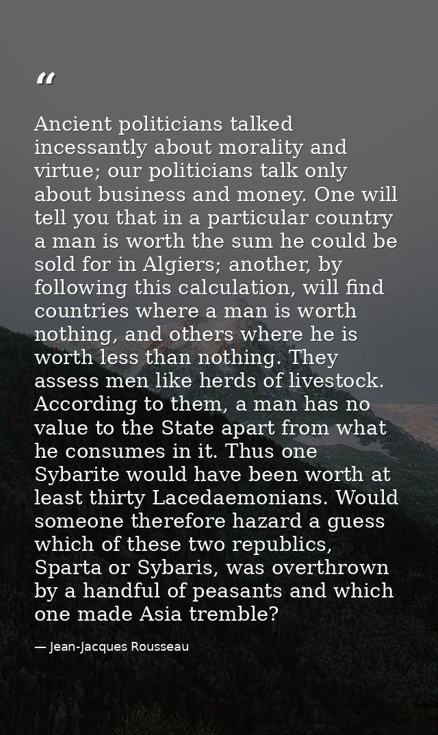 Ancient politicians talked incessantly about morality and virtue; our politicians talk only about business and money. On — Jean-Jacques Rousseau