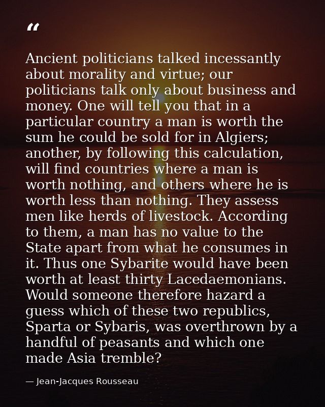Ancient politicians talked incessantly about morality and virtue; our politicians talk only about business and money. On — Jean-Jacques Rousseau