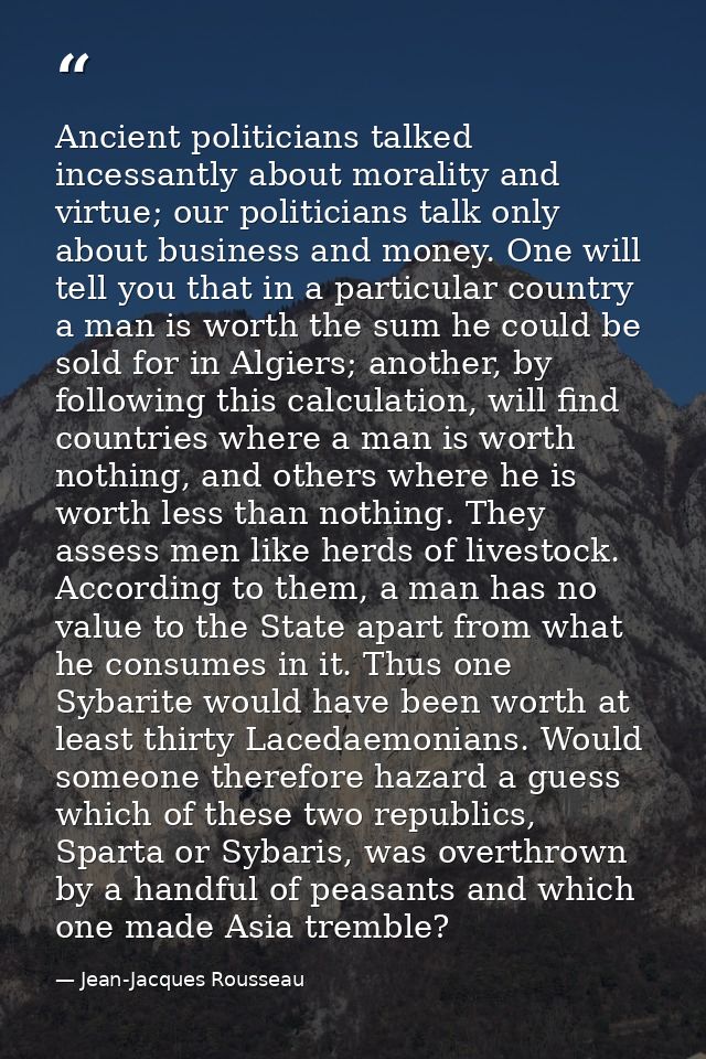 Ancient politicians talked incessantly about morality and virtue; our politicians talk only about business and money. On — Jean-Jacques Rousseau