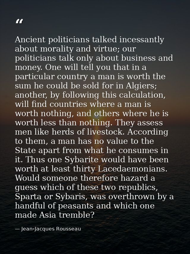 Ancient politicians talked incessantly about morality and virtue; our politicians talk only about business and money. On — Jean-Jacques Rousseau