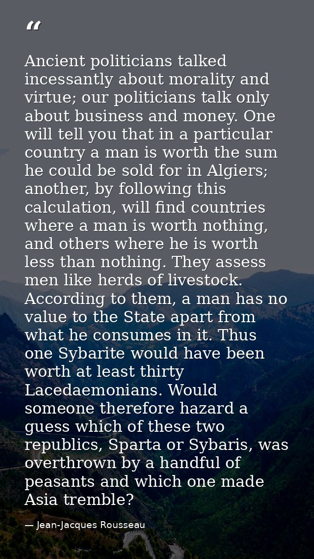 Ancient politicians talked incessantly about morality and virtue; our politicians talk only about business and money. On — Jean-Jacques Rousseau