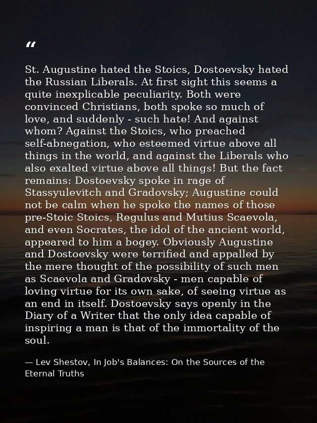 St. Augustine hated the Stoics, Dostoevsky hated the Russian Liberals. At first sight this seems a quite inexplicable pe — Lev Shestov, In Job's Balances: On the Sources of the Eternal Truths
