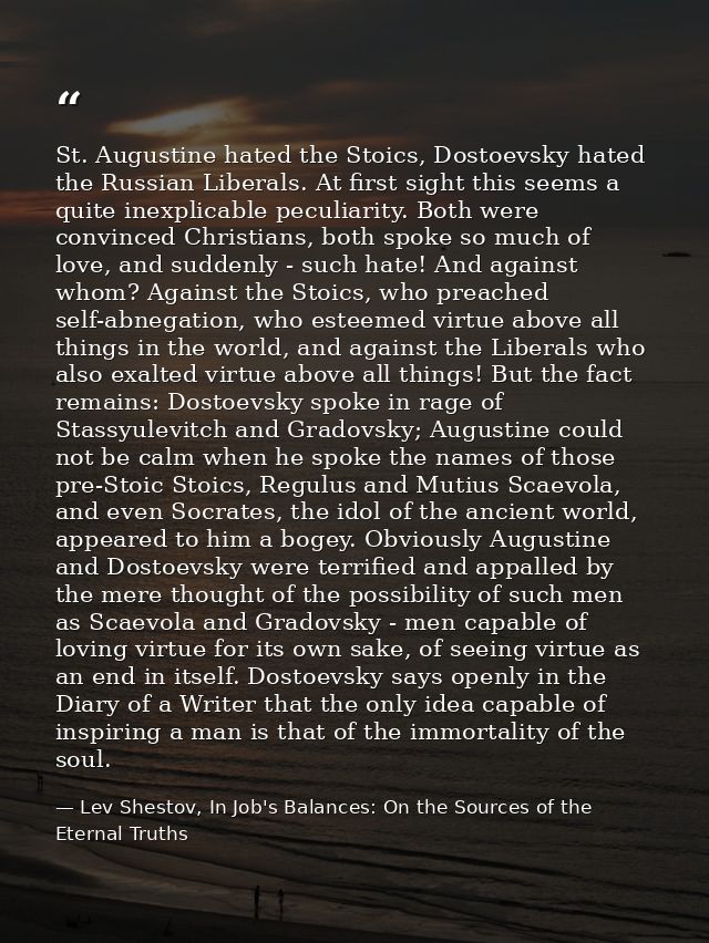 St. Augustine hated the Stoics, Dostoevsky hated the Russian Liberals. At first sight this seems a quite inexplicable pe — Lev Shestov, In Job's Balances: On the Sources of the Eternal Truths