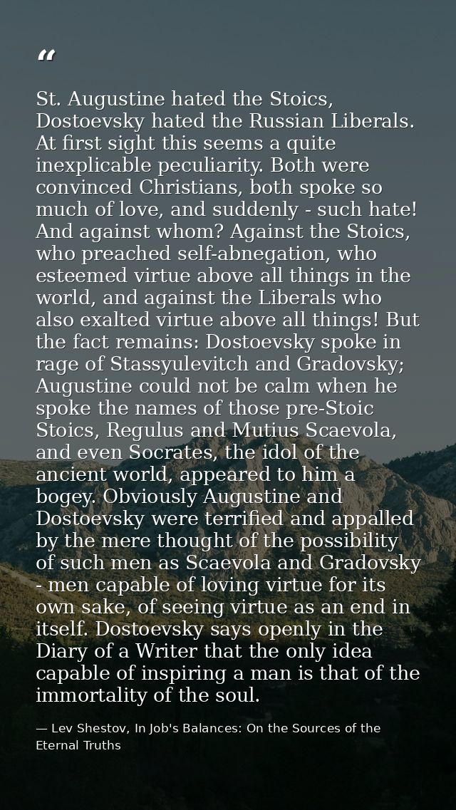 St. Augustine hated the Stoics, Dostoevsky hated the Russian Liberals. At first sight this seems a quite inexplicable pe — Lev Shestov, In Job's Balances: On the Sources of the Eternal Truths