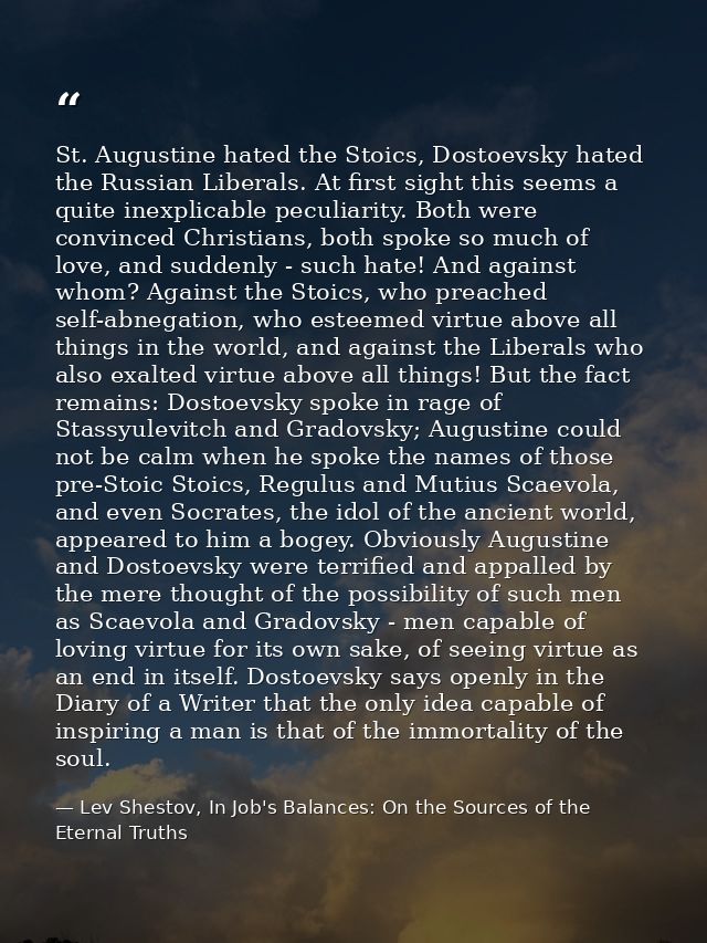 St. Augustine hated the Stoics, Dostoevsky hated the Russian Liberals. At first sight this seems a quite inexplicable pe — Lev Shestov, In Job's Balances: On the Sources of the Eternal Truths