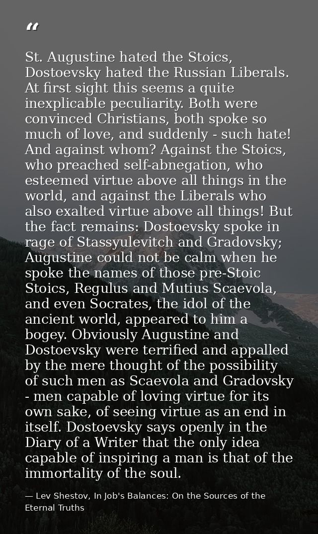 St. Augustine hated the Stoics, Dostoevsky hated the Russian Liberals. At first sight this seems a quite inexplicable pe — Lev Shestov, In Job's Balances: On the Sources of the Eternal Truths