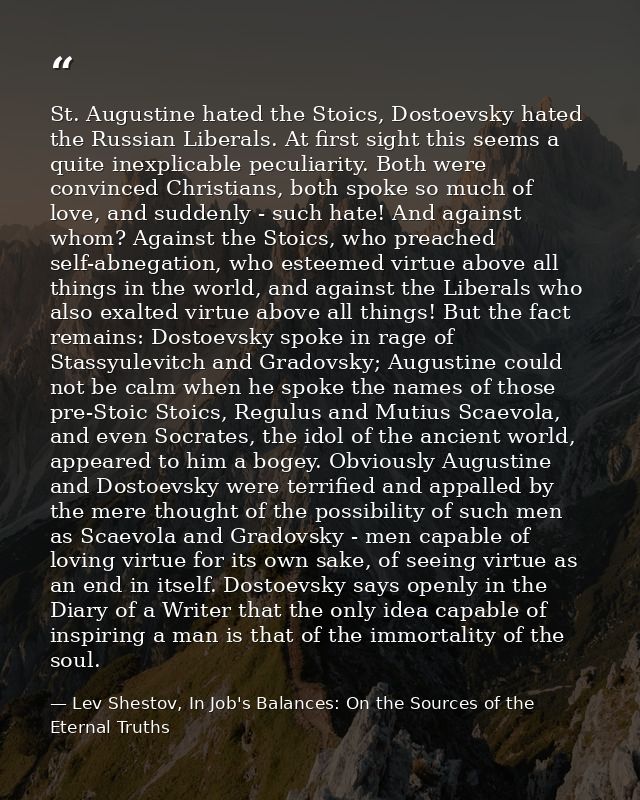 St. Augustine hated the Stoics, Dostoevsky hated the Russian Liberals. At first sight this seems a quite inexplicable pe — Lev Shestov, In Job's Balances: On the Sources of the Eternal Truths