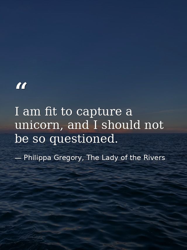 I am fit to capture a unicorn, and I should not be so questioned. — Philippa Gregory, The Lady of the Rivers