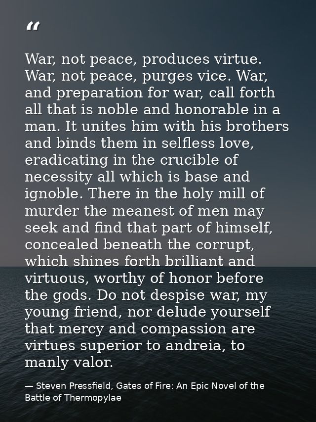 War, not peace, produces virtue. War, not peace, purges vice. War, and preparation for war, call forth all that is noble — Steven Pressfield, Gates of Fire: An Epic Novel of the Battle of Thermopylae