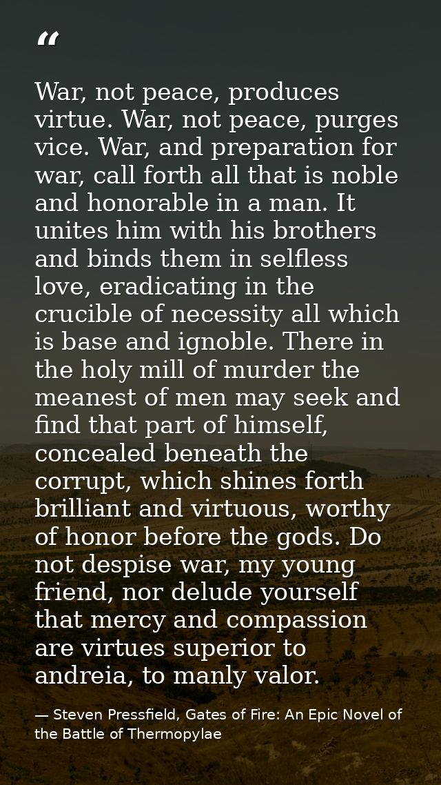 War, not peace, produces virtue. War, not peace, purges vice. War, and preparation for war, call forth all that is noble — Steven Pressfield, Gates of Fire: An Epic Novel of the Battle of Thermopylae