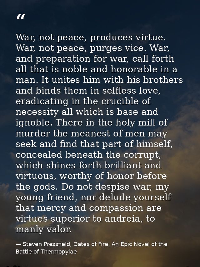 War, not peace, produces virtue. War, not peace, purges vice. War, and preparation for war, call forth all that is noble — Steven Pressfield, Gates of Fire: An Epic Novel of the Battle of Thermopylae