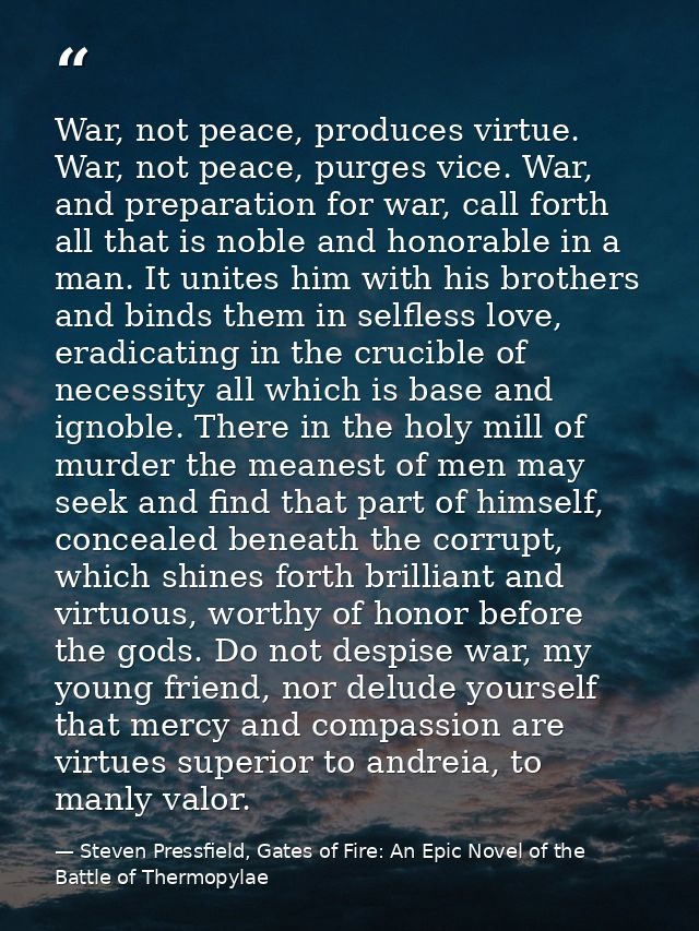 War, not peace, produces virtue. War, not peace, purges vice. War, and preparation for war, call forth all that is noble — Steven Pressfield, Gates of Fire: An Epic Novel of the Battle of Thermopylae