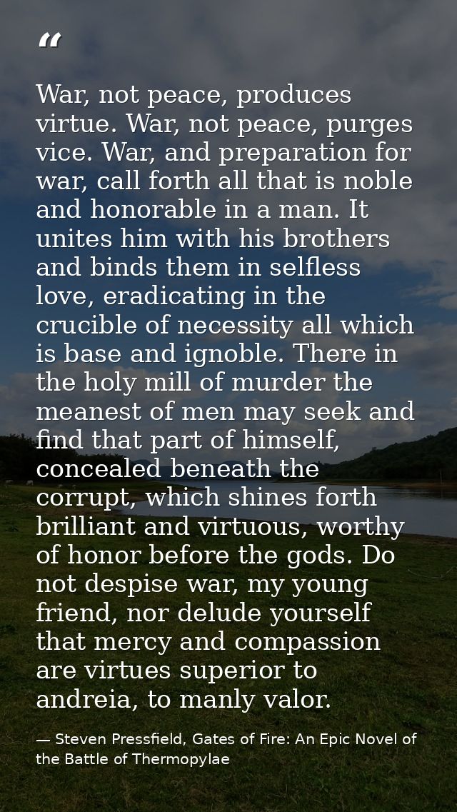 War, not peace, produces virtue. War, not peace, purges vice. War, and preparation for war, call forth all that is noble — Steven Pressfield, Gates of Fire: An Epic Novel of the Battle of Thermopylae