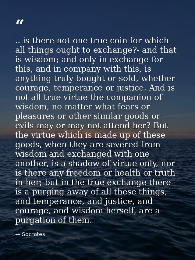 .. is there not one true coin for which all things ought to exchange?- and that is wisdom; and only in exchange for this — Socrates