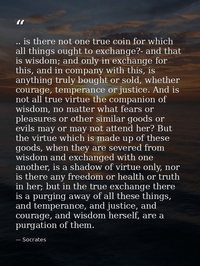 .. is there not one true coin for which all things ought to exchange?- and that is wisdom; and only in exchange for this — Socrates