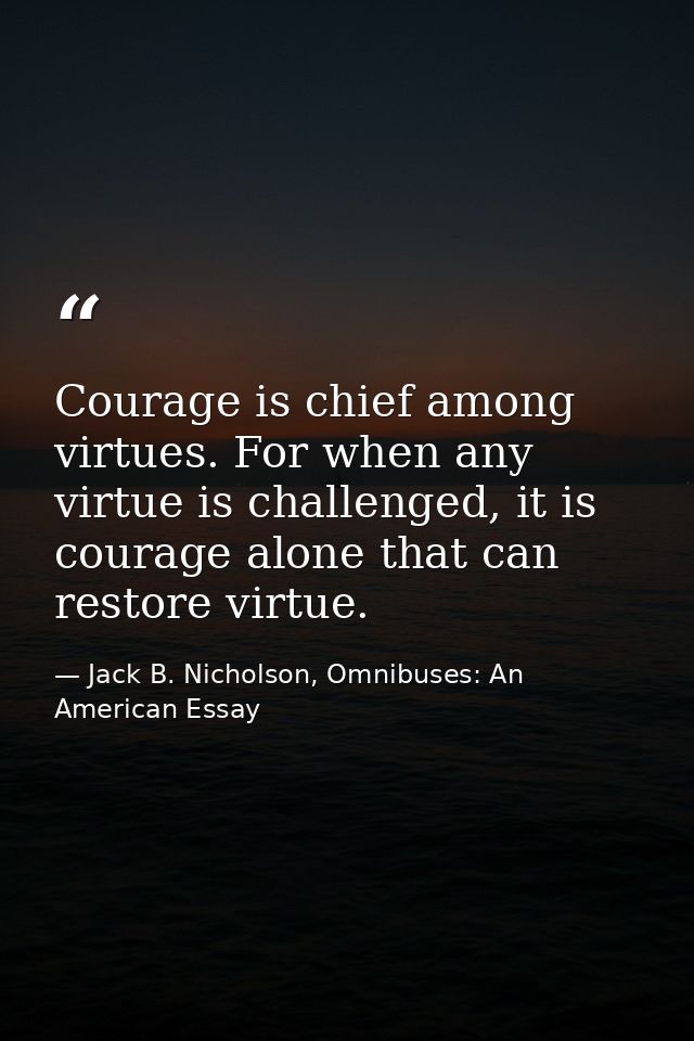 Courage is chief among virtues. For when any virtue is challenged, it is courage alone that can restore virtue. — Jack B. Nicholson, Omnibuses: An American Essay