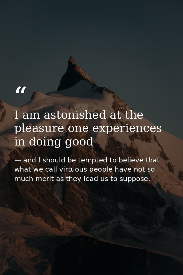 I am astonished at the pleasure one experiences in doing good — and I should be tempted to believe that what we call virtuous people have not so much merit as they lead us to suppose.