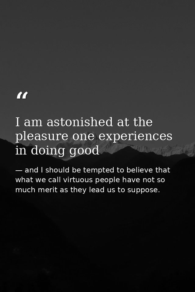 I am astonished at the pleasure one experiences in doing good — and I should be tempted to believe that what we call virtuous people have not so much merit as they lead us to suppose.