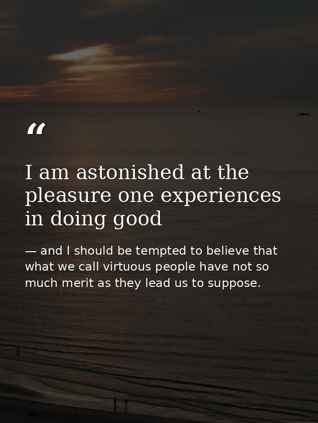 I am astonished at the pleasure one experiences in doing good — and I should be tempted to believe that what we call virtuous people have not so much merit as they lead us to suppose.