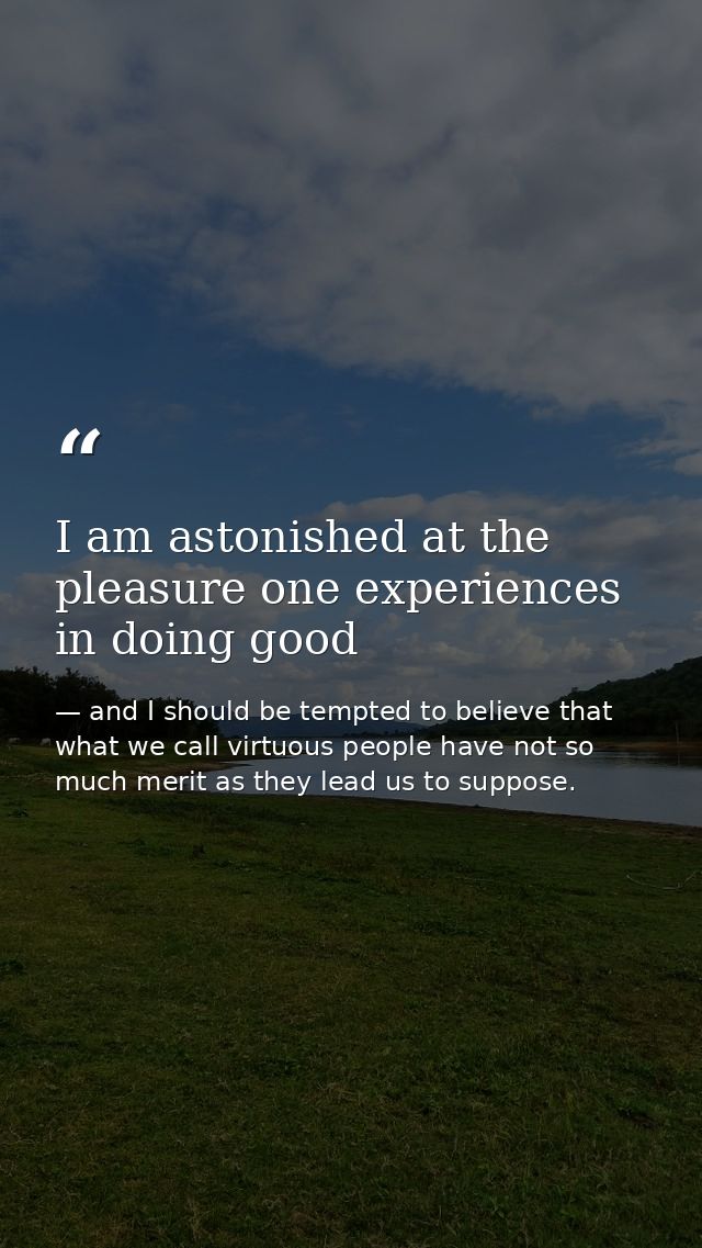 I am astonished at the pleasure one experiences in doing good — and I should be tempted to believe that what we call virtuous people have not so much merit as they lead us to suppose.