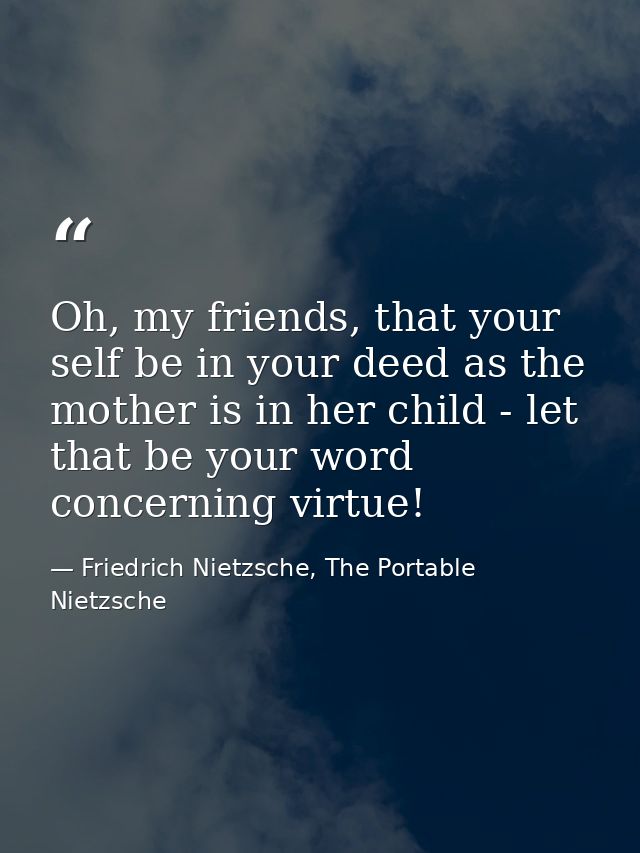 Oh, my friends, that your self be in your deed as the mother is in her child - let that be your word concerning virtue! — Friedrich Nietzsche, The Portable Nietzsche