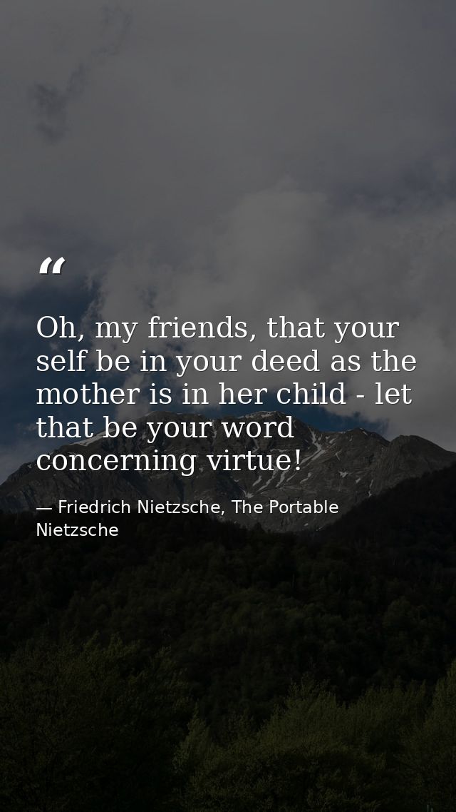 Oh, my friends, that your self be in your deed as the mother is in her child - let that be your word concerning virtue! — Friedrich Nietzsche, The Portable Nietzsche