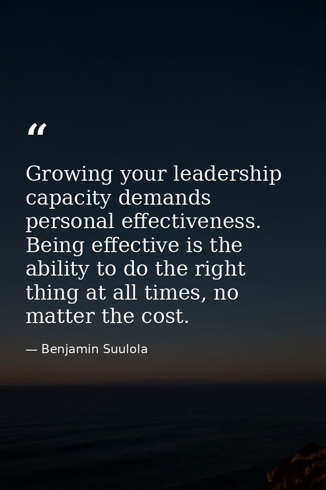 Growing your leadership capacity demands personal effectiveness. Being effective is the ability to do the right thing at — Benjamin Suulola