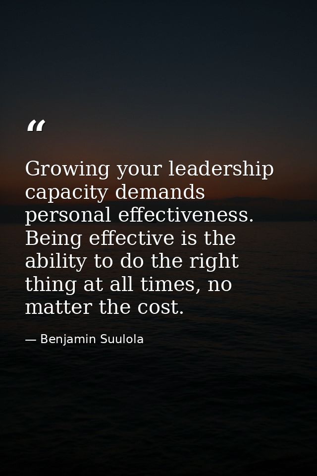 Growing your leadership capacity demands personal effectiveness. Being effective is the ability to do the right thing at — Benjamin Suulola