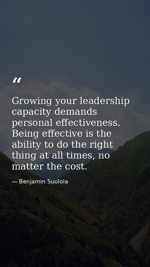 Growing your leadership capacity demands personal effectiveness. Being effective is the ability to do the right thing at — Benjamin Suulola
