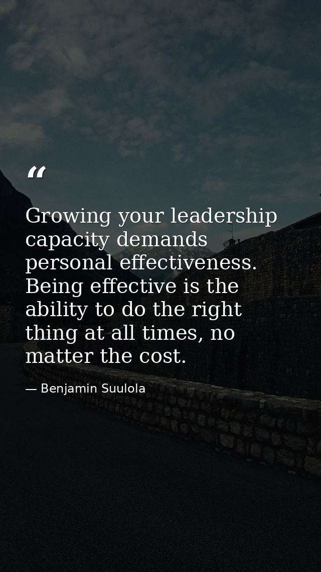 Growing your leadership capacity demands personal effectiveness. Being effective is the ability to do the right thing at — Benjamin Suulola