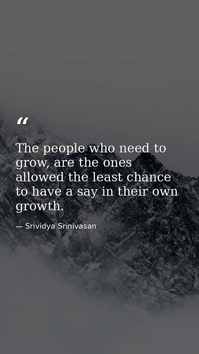 The people who need to grow, are the ones allowed the least chance to have a say in their own growth. — Srividya Srinivasan