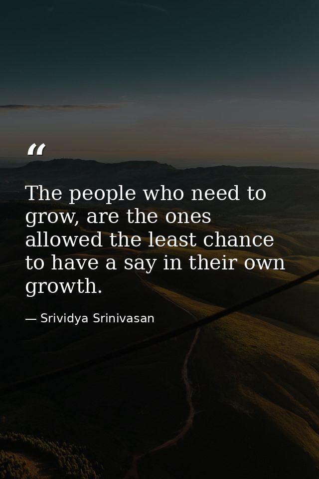 The people who need to grow, are the ones allowed the least chance to have a say in their own growth. — Srividya Srinivasan