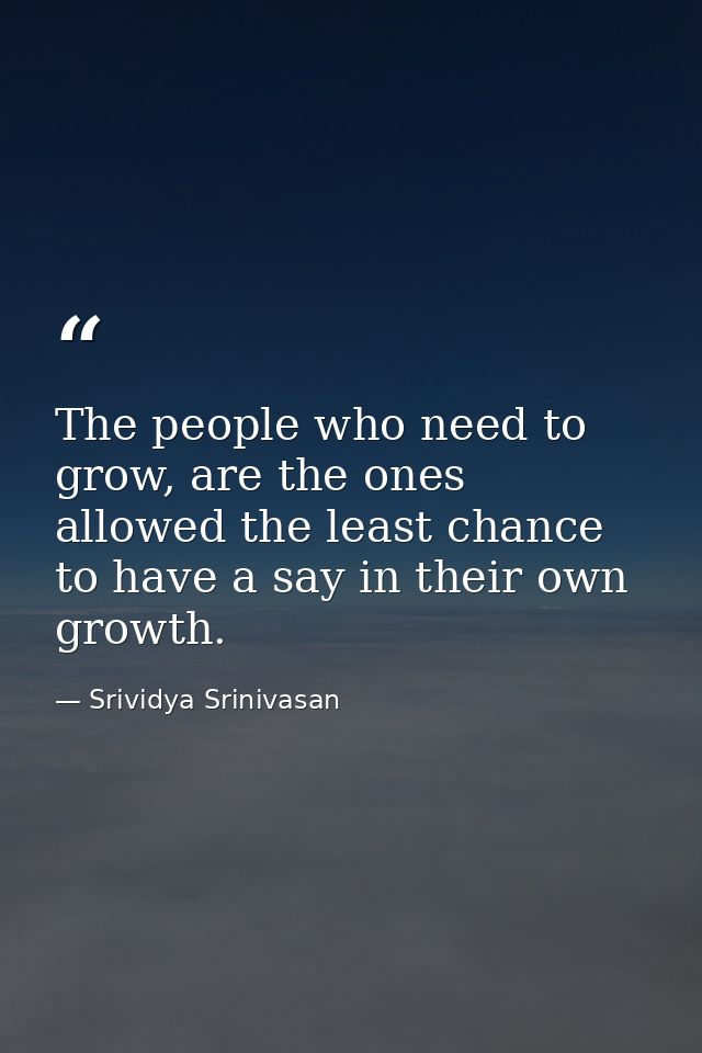 The people who need to grow, are the ones allowed the least chance to have a say in their own growth. — Srividya Srinivasan