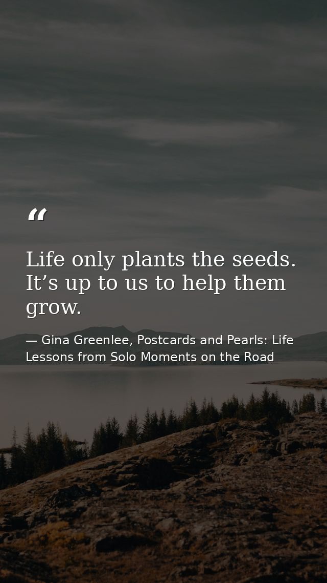 Life only plants the seeds. It’s up to us to help them grow. — Gina Greenlee, Postcards and Pearls: Life Lessons from Solo Moments on the Road