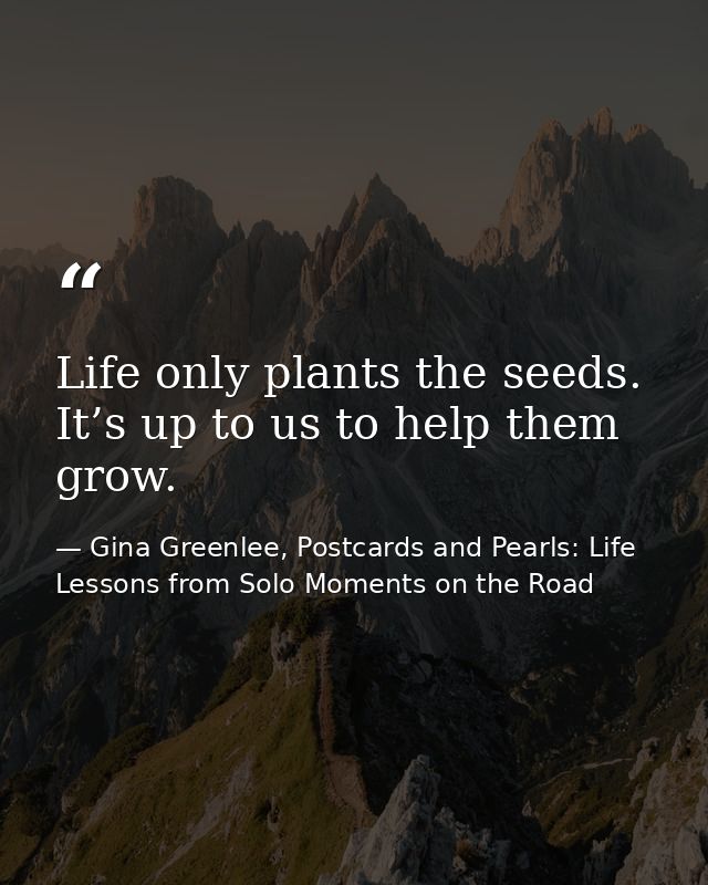 Life only plants the seeds. It’s up to us to help them grow. — Gina Greenlee, Postcards and Pearls: Life Lessons from Solo Moments on the Road