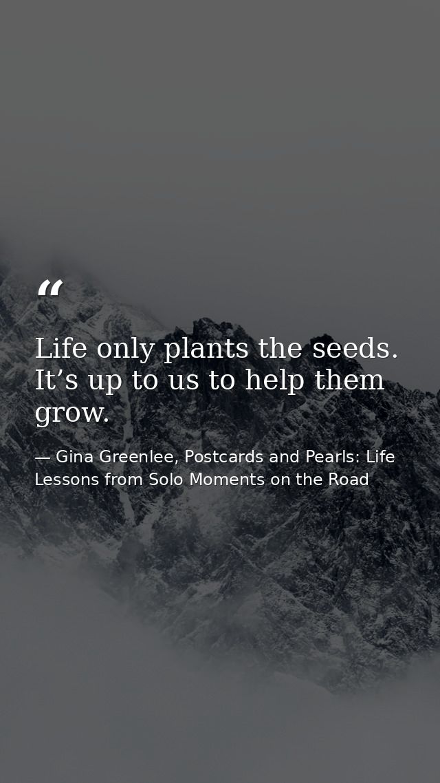 Life only plants the seeds. It’s up to us to help them grow. — Gina Greenlee, Postcards and Pearls: Life Lessons from Solo Moments on the Road