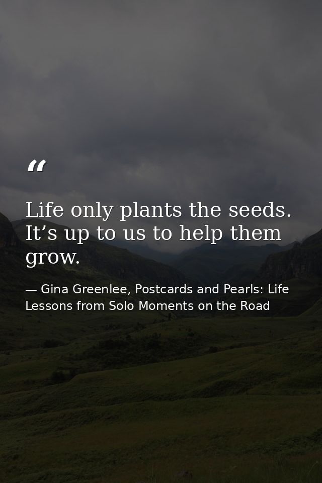 Life only plants the seeds. It’s up to us to help them grow. — Gina Greenlee, Postcards and Pearls: Life Lessons from Solo Moments on the Road