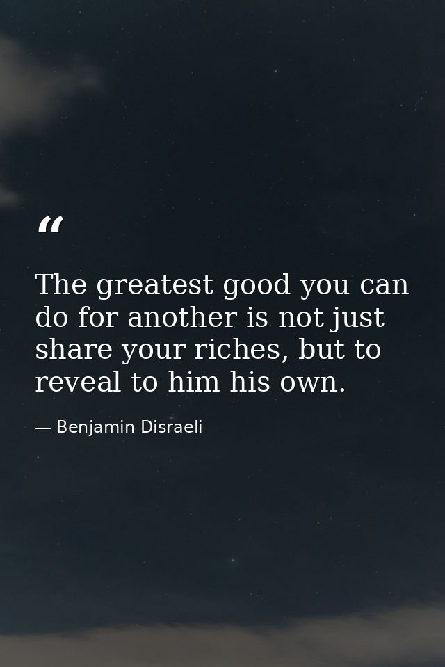 The greatest good you can do for another is not just share your riches, but to reveal to him his own. — Benjamin Disraeli