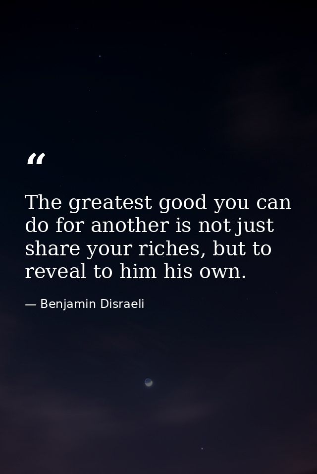 The greatest good you can do for another is not just share your riches, but to reveal to him his own. — Benjamin Disraeli